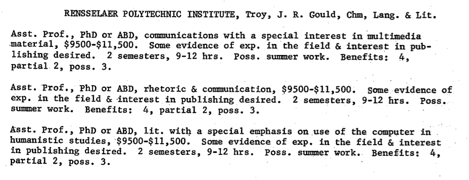 RENSSELAER POLYTECHNIC INSTITUTE, Troy, J. R. Gould, Chm, Lang. 6, Lit. Asst. Prof., PhD orABD,communications with a special interest in multimedia material,$9500-$11,500. Someevidenceof exp. in the field & interest in pub- lishing desired. 2 semesters, 9-12 hrs. Pose. summer work. Benefits: 4, partial 2, poss.3. Asst. Prof., PhD or ABD, rhetoric & communication, $9500-$11,500. Some evidence of exp. in the field & .interest in publishing desired. 2 semesters, 9 - 1 2 h r s . Pos e . summer work. Benefits: 4, partial 2, pose. 3. A'sst. Prof., PhD or ABD, lit. with a special emphasis on use of the computer in humanistic studies, $9500-$11,500. Some evidence of exp. in the field & interest inpublishingdesired.2semesters,9-12hrs.poss.summerwork. Benefits: 4, partial 2, pose. 3.