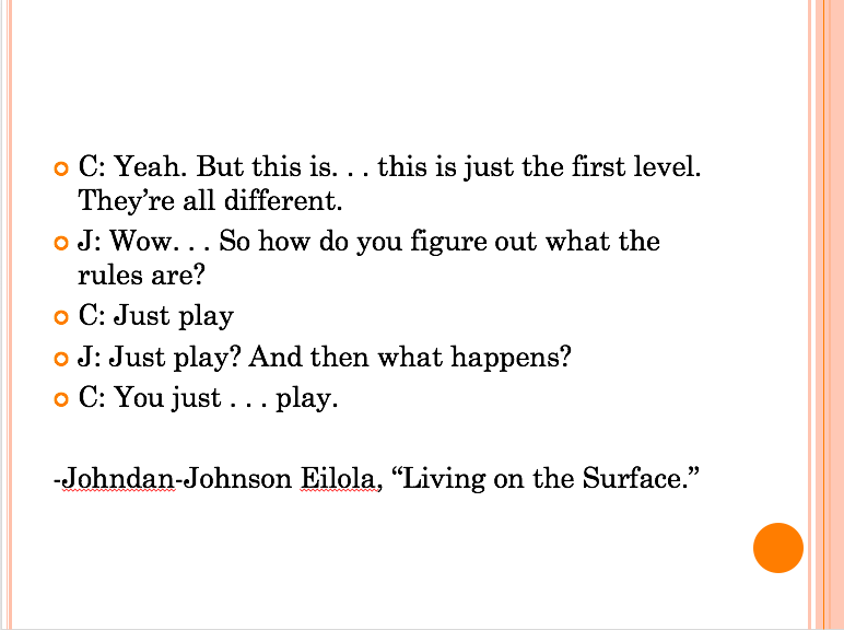 Quote from Eilola's "Living on the Surface" on play: "C: Yeah. But this is...this is just the first level. They're all Different. J: Wow...So how do you figure out what the rules are? C: Just play J: Just play? And then what happens? C: You just...play."
