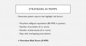 A slide from Mattern's Presentation. The Text reads: Strategies in PDMPS: Generates patient reports that highlight risk factors: Morphine milligram equivalents (80 MME or Greater): Number of Providers (5 or more): Number of pharmacies (4 or more): Days with overlapping prescriptions: =overdose risk score (0-99).
