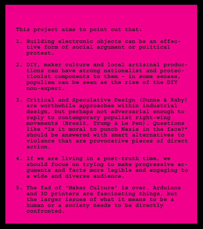 Black letters on a bright pink background say the following:     This project aims to point out that:     1. Building electronic objects can be an effective form of social argument or political protest.     2. DIY, maker culture and local artisinal productions can have strong nationalist and protectionist components to them - in some senses, populism can be seen as the rise of the DIY non-expert.     3. Critical and Speculative Design (Dunne & Raby)  are worthwhile approaches within industrial design, but perhaps not adversarial enough to reply to contemporary populist right-wing  movements (Brexit, Trump & Le Pen). Questions like “Is it moral to punch Nazis in the face?” should be answered with smart alternatives to violence that are provocative pieces of direct  action.     4. If we are living in a post-truth time, we should focus on trying to make progressive arguments and facts more legible and engaging to a wide and diverse audience.     5. The fad of ‘Maker Culture’ is over. Arduinos and 3D printers are fascinating things, but the larger issues of what it means to be a human or a society needs to be directly confronted.