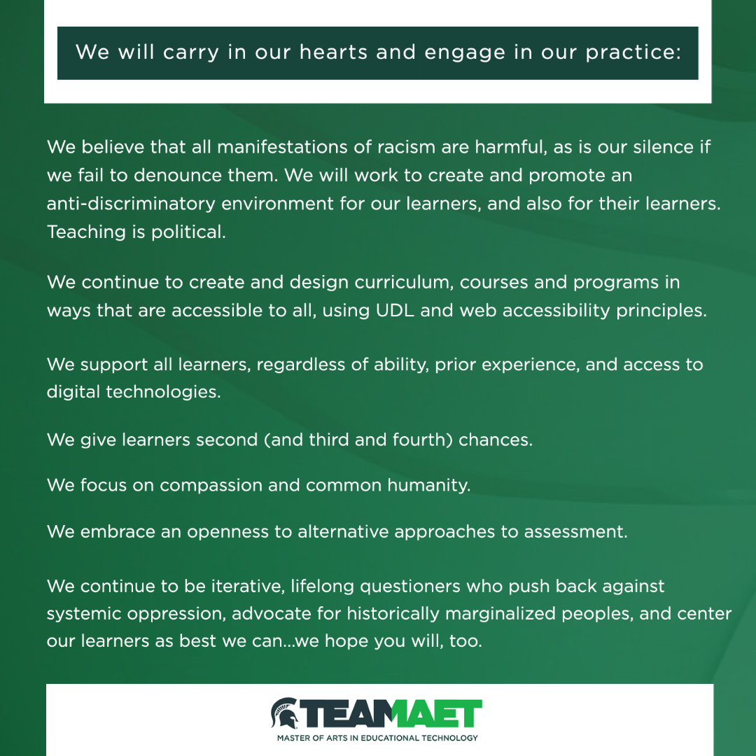 Green image with top text that reads, we wil carry in our hearts and engage in our practice:
• We believe that all manifestations of racism are harmful, as is our silence if we fail to denounce them. We will work to create and promote an anti-discriminatory environment for our learners, and their learners. Teaching is political.
• We continue to create and design curriculum, courses and programs in ways that are accessible to all, using UDL and web accessibility principles.
• We support all learners, regardless of ability, prior experience, and access to digital technologies.
• We give learners second (and third and fourth) chances.
• We focus on compassion and common humanity.
• We embrace an openness to alternative approaches to assessment.
• We continue to be iterative, lifelong questioners who push back against systemic oppression, advocate for historically marginalized peoples, and center our learners as best we can...we hope you will, too.
At the bottom of the graphic is the Team MAET logo: Master of Arts in Educational Technology.